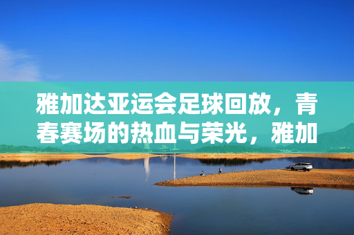 雅加达亚运会足球回放，青春赛场的热血与荣光，雅加达亚运足球回放，青春赛场热血荣光