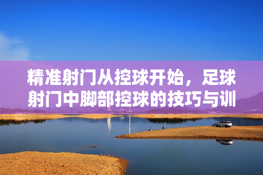 精准射门从控球开始,足球射门中脚部控球的技巧与训练,精准射门从控球开始,脚部控球技巧与训练