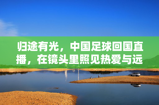 归途有光,中国足球回国直播,在镜头里照见热爱与远方,归途有光,中国足球归航镜头照见热爱与远方