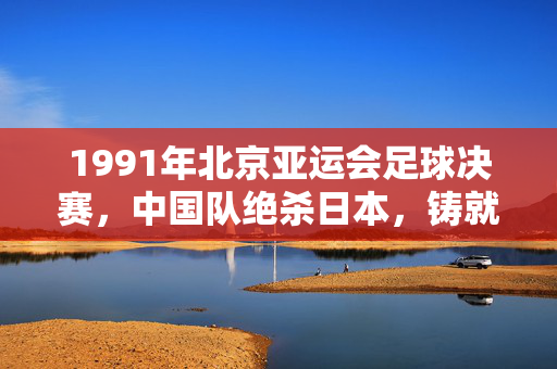 1991年北京亚运会足球决赛,中国队绝杀日本,铸就亚洲之巅的经典时刻,1991北京亚运,中国队绝杀日本,登顶亚洲之巅