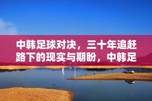 中韩足球对决,三十年追赶路下的现实与期盼,中韩足球对决,三十年追赶路下的现实与期盼