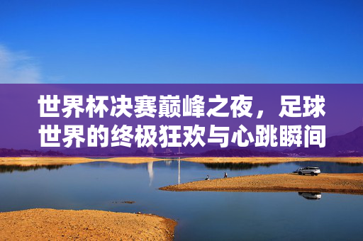 世界杯决赛巅峰之夜,足球世界的终极狂欢与心跳瞬间,世界杯决赛巅峰之夜,足球世界的终极狂欢与心跳