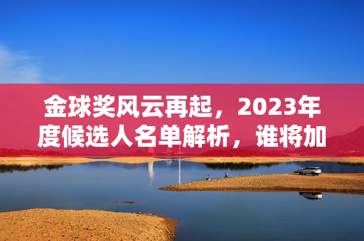 金球奖风云再起，2023年度候选人名单解析，谁将加冕足坛王冠？金球奖风云再起，2023候选人名单解析与足坛王冠悬念