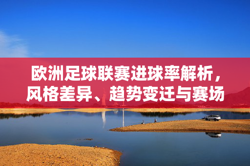 欧洲足球联赛进球率解析，风格差异、趋势变迁与赛场魅力，欧洲足球联赛进球率解析，风格差异、趋势变迁与赛场魅力