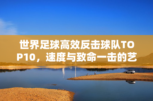 世界足球高效反击球队TOP10,速度与致命一击的艺术,世界足坛高效反击TOP10,速度与致命一击的艺术