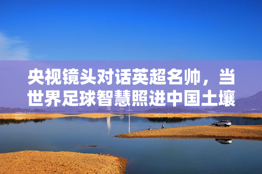 央视镜头对话英超名帅,当世界足球智慧照进中国土壤,央视对话英超名帅,世界足球智慧照进中国土壤
