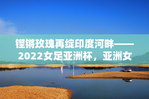 铿锵玫瑰再绽印度河畔——2022女足亚洲杯,亚洲女足的荣耀与新生,铿锵玫瑰再绽印度河畔——2022女足亚洲杯,亚洲女足荣耀新生