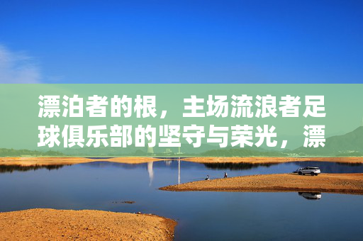 漂泊者的根，主场流浪者足球俱乐部的坚守与荣光，漂泊者的根，主场流浪者的坚守与荣光