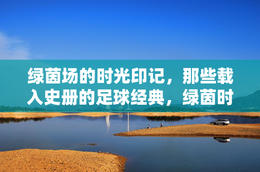 绿茵场的时光印记,那些载入史册的足球经典,绿茵时光印记,足球经典史册