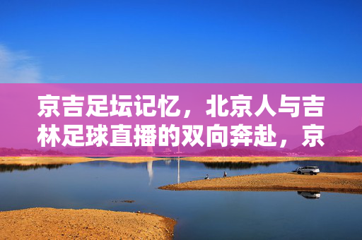 京吉足坛记忆,北京人与吉林足球直播的双向奔赴,京吉足坛记忆,足球直播的双向奔赴