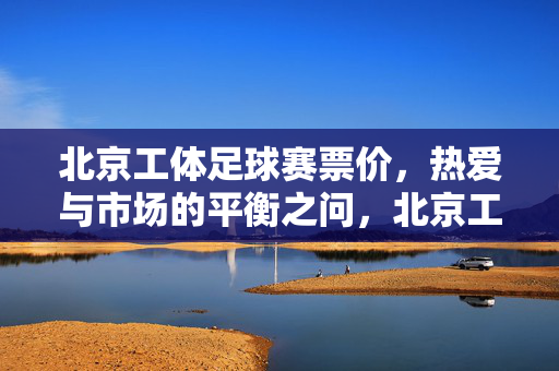 北京工体足球赛票价,热爱与市场的平衡之问,北京工体足球赛票价,热爱与市场的平衡之问
