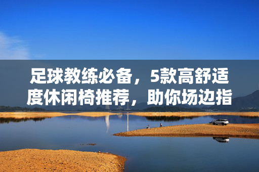 足球教练必备,5款高舒适度休闲椅推荐,助你场边指挥更从容,足球教练必备,5款高舒适度休闲椅,助场边指挥更从容