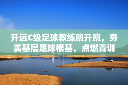 开远C级足球教练班开班,夯实基层足球根基,点燃青训燎原星火,开远C级足球教练班开班,夯实基层足球根基,点燃青训燎原星火