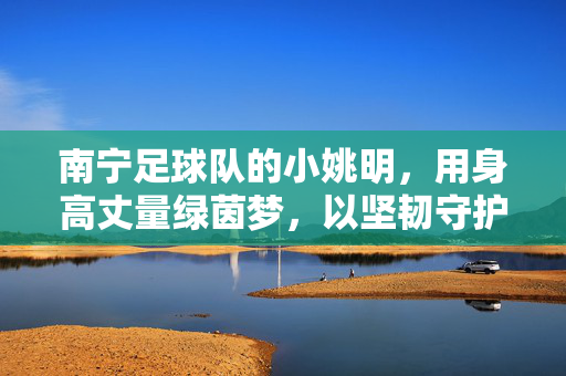南宁足球队的小姚明,用身高丈量绿茵梦,以坚韧守护一方城,小姚明,以身高丈量绿茵梦,用坚韧守护一方城