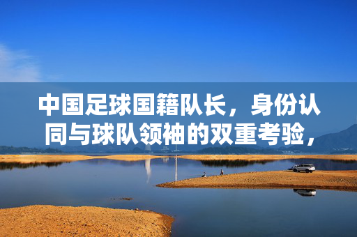 中国足球国籍队长，身份认同与球队领袖的双重考验，中国足球国籍队长，身份认同与球队领袖的双重考验