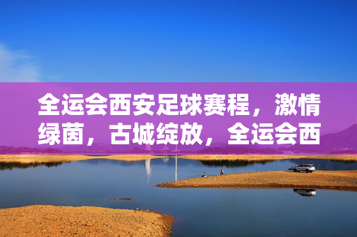 全运会西安足球赛程，激情绿茵，古城绽放，全运会西安足球赛程，激情绿茵绽古城