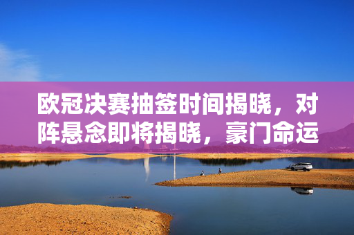 欧冠决赛抽签时间揭晓,对阵悬念即将揭晓,豪门命运引关注,欧冠决赛抽签时间揭晓,豪门对阵悬念引关注
