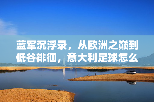 蓝军沉浮录，从欧洲之巅到低谷徘徊，意大利足球怎么了？蓝军沉浮，从欧洲之巅到低谷，意大利足球怎么了？