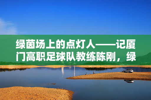 绿茵场上的点灯人——记厦门高职足球队教练陈刚,绿茵点灯人,厦门高职足球队教练陈刚