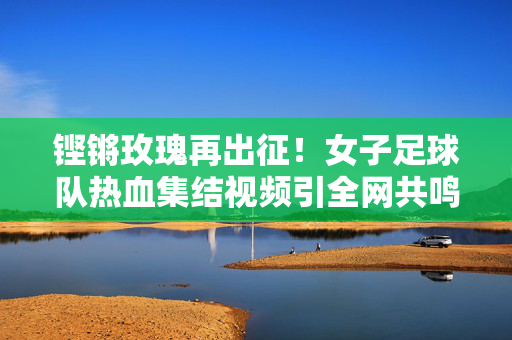 铿锵玫瑰再出征!女子足球队热血集结视频引全网共鸣,铿锵玫瑰再出征,热血集结视频引全网共鸣