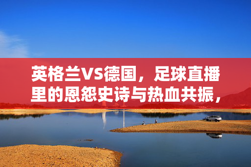 英格兰VS德国,足球直播里的恩怨史诗与热血共振,英格兰VS德国,足球直播里的恩怨史诗与热血共振