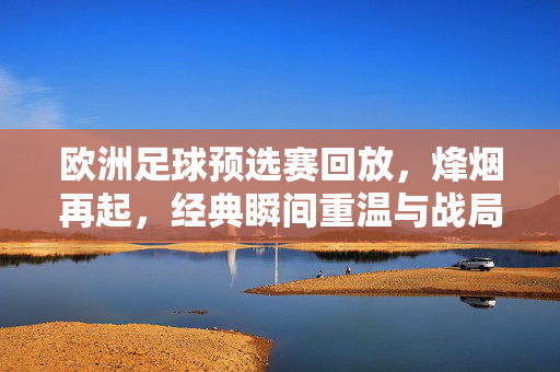 欧洲足球预选赛回放，烽烟再起，经典瞬间重温与战局解析，欧洲足球预选赛回放，烽烟再起，经典瞬间重温与战局解析