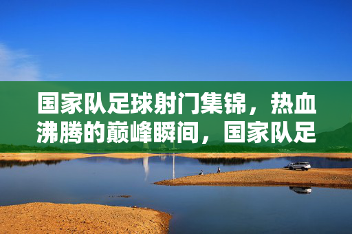 国家队足球射门集锦，热血沸腾的巅峰瞬间，国家队足球射门集锦，热血沸腾的巅峰瞬间
