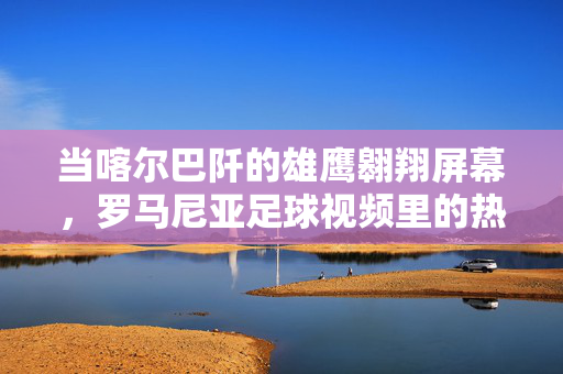 当喀尔巴阡的雄鹰翱翔屏幕，罗马尼亚足球视频里的热血与传承，喀尔巴阡雄鹰翱翔，罗马尼亚足球的热血传承