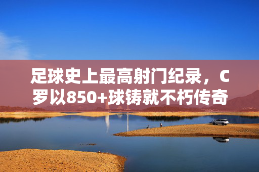 足球史上最高射门纪录，C罗以850+球铸就不朽传奇，C罗850+球铸就足球史上最高射门不朽传奇