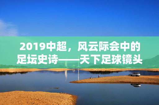 2019中超,风云际会中的足坛史诗——天下足球镜头下的中国足球记忆,2019中超,天下足球镜头下的足坛史诗风云