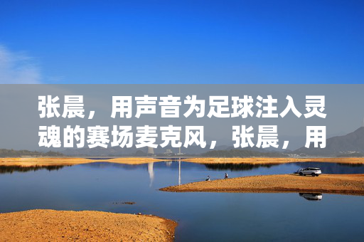 张晨，用声音为足球注入灵魂的赛场麦克风，张晨，用声音为足球注入灵魂的赛场麦克风
