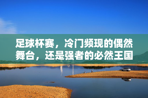 足球杯赛，冷门频现的偶然舞台，还是强者的必然王国？足球杯赛，冷门的偶然与强者的必然？