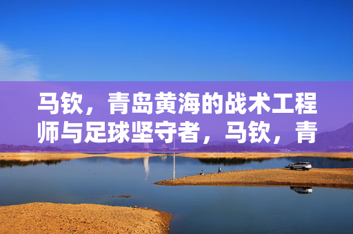 马钦，青岛黄海的战术工程师与足球坚守者，马钦，青岛黄海的战术工程师与足球坚守者
