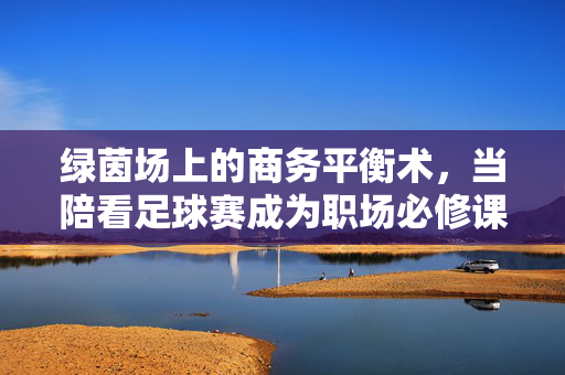 绿茵场上的商务平衡术,当陪看足球赛成为职场必修课,绿茵场商务必修课,陪看足球赛的平衡术