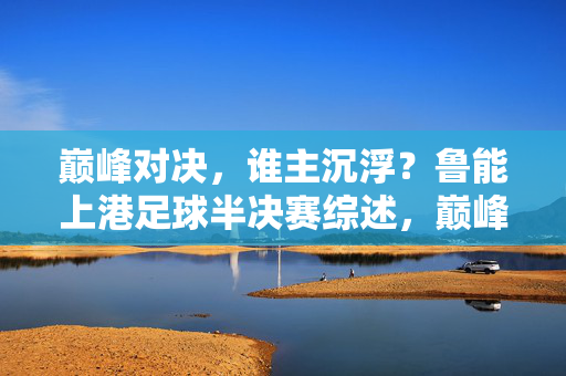 巅峰对决,谁主沉浮?鲁能上港足球半决赛综述,巅峰对决!鲁能上港半决赛谁主沉浮?
