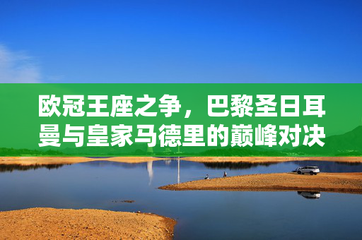 欧冠王座之争,巴黎圣日耳曼与皇家马德里的巅峰对决,欧冠王座之争,巴黎圣日耳曼VS皇家马德里巅峰对决