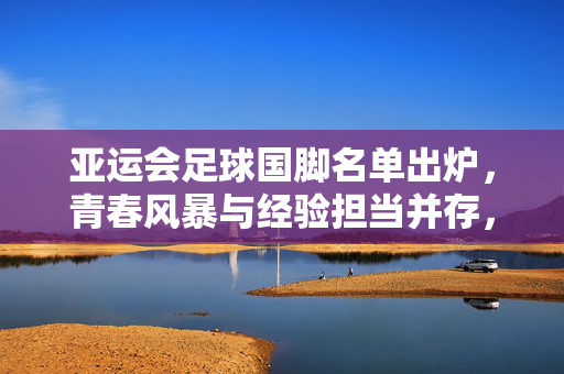 亚运会足球国脚名单出炉，青春风暴与经验担当并存，剑指亚洲之巅，亚运会足球国脚名单出炉，青春风暴与经验担当并存剑指亚洲之巅