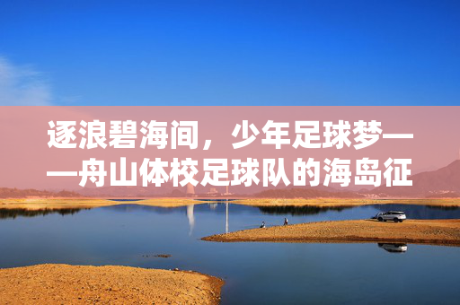 逐浪碧海间，少年足球梦——舟山体校足球队的海岛征途，逐浪碧海间，少年足球梦舟山征途