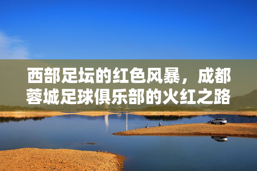 西部足坛的红色风暴，成都蓉城足球俱乐部的火红之路，西部红焰，成都蓉城的火红征途