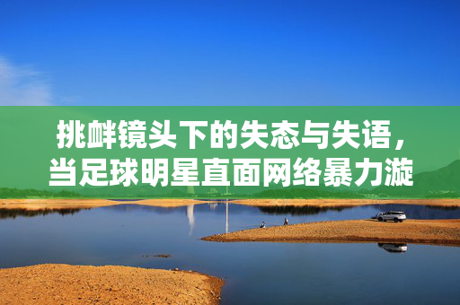 挑衅镜头下的失态与失语，当足球明星直面网络暴力漩涡，挑衅镜头下的失态与失语，足球明星直面网络暴力漩涡