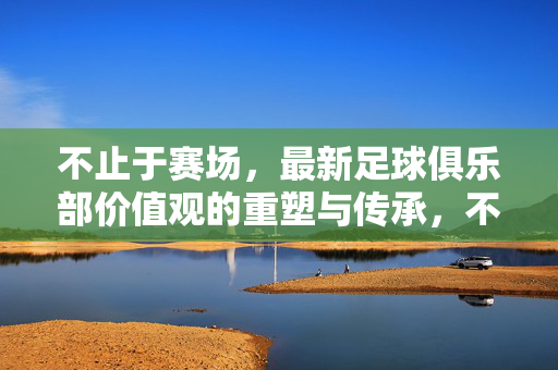 不止于赛场，最新足球俱乐部价值观的重塑与传承，不止于赛场，足球俱乐部价值观的重塑与传承