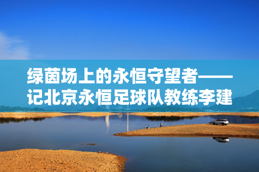 绿茵场上的永恒守望者——记北京永恒足球队教练李建国，绿茵场上的永恒守望者——北京永恒足球队教练李建国