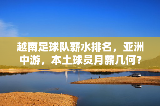 越南足球队薪水排名，亚洲中游，本土球员月薪几何？越南足球队薪水亚洲中游，本土球员月薪几何？