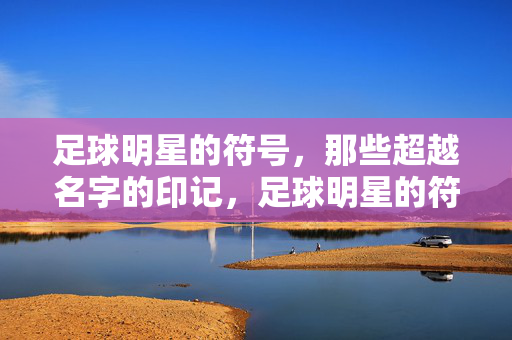 足球明星的符号,那些超越名字的印记,足球明星的符号,超越名字的印记