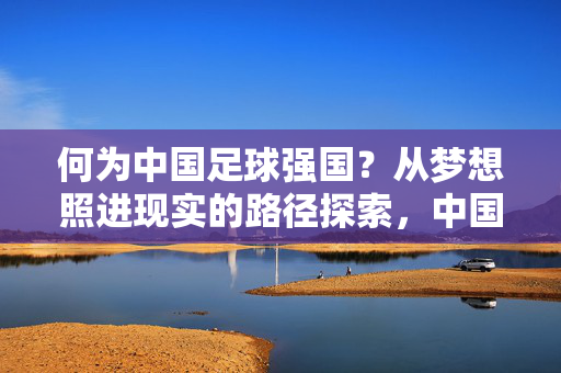 何为中国足球强国?从梦想照进现实的路径探索,中国足球强国,从梦想照进现实的路径探索