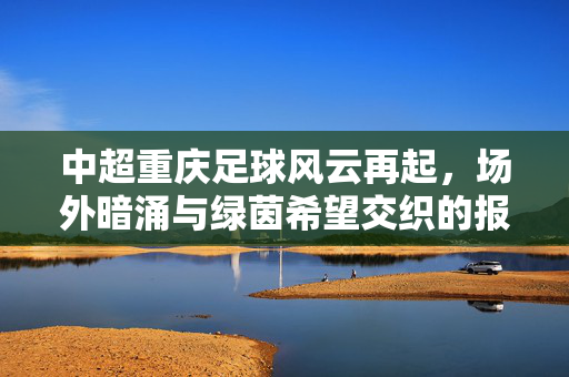 中超重庆足球风云再起,场外暗涌与绿茵希望交织的报料实录,重庆足球风云再起,场外暗涌与绿茵希望实录
