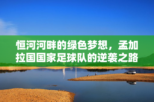 恒河河畔的绿色梦想，孟加拉国国家足球队的逆袭之路，恒河河畔的逆袭，孟加拉国国家足球队的绿色梦想