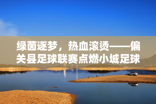 绿茵逐梦，热血滚烫——偏关县足球联赛点燃小城足球热情，偏关绿茵逐梦，足球联赛燃情小城