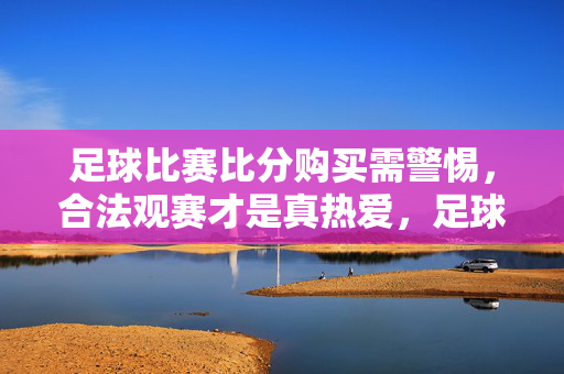 足球比赛比分购买需警惕，合法观赛才是真热爱，足球比分购买需警惕，合法观赛才是真热爱