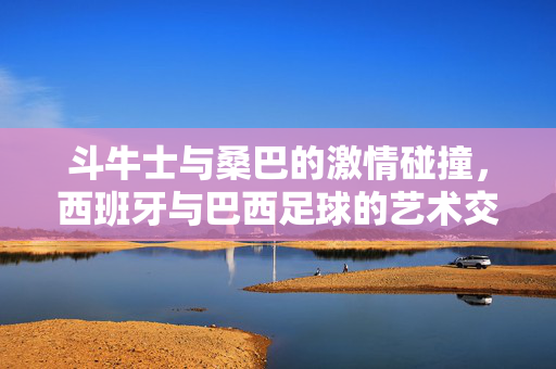 斗牛士与桑巴的激情碰撞，西班牙与巴西足球的艺术交响，斗牛士与桑巴，激情碰撞的艺术交响